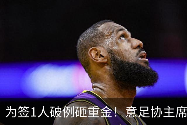 为签1人破例砸重金！意足协主席亲承谈判已开启，2大障碍曝光：需奇迹？
