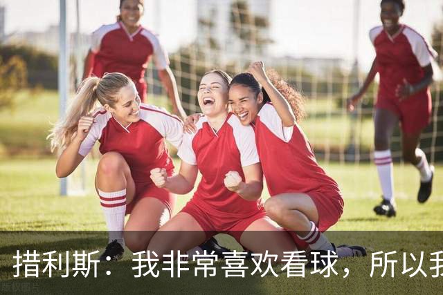 措利斯：我非常喜欢看球，所以我了解关于阿森纳的一切