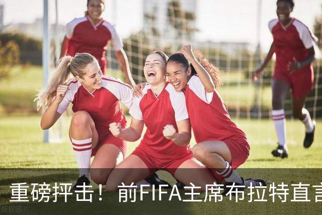 重磅抨击！前FIFA主席布拉特直言世界杯丧失公信力，呼吁因凡蒂诺下台