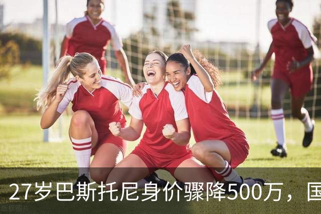 27岁巴斯托尼身价骤降500万，国际米兰的未来何去何从？